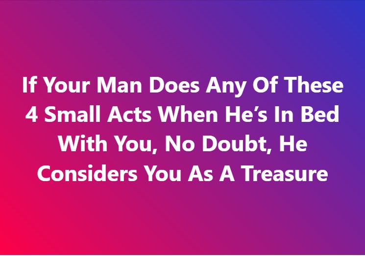 If Your Man Does Any Of These 4 Small Acts When He’s In Bed With You, No Doubt, He Considers You As A Treasure